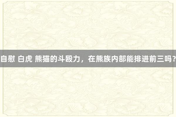 自慰 白虎 熊猫的斗殴力，在熊族内部能排进前三吗？