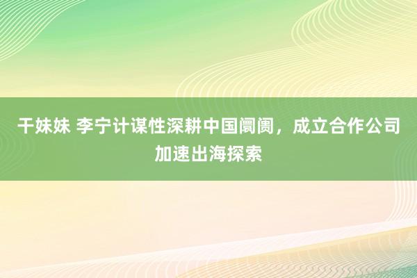 干妹妹 李宁计谋性深耕中国阛阓，成立合作公司加速出海探索