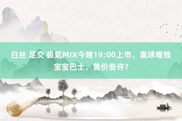 白丝 足交 极氪MIX今晚19:00上市，寰球唯独宝宝巴士，售价些许？