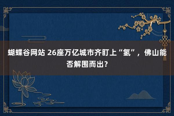 蝴蝶谷网站 26座万亿城市齐盯上“氢”，佛山能否解围而出？