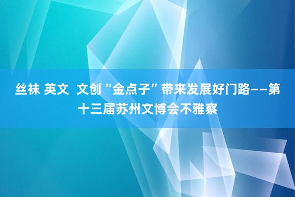 丝袜 英文  文创“金点子”带来发展好门路——第十三届苏州文博会不雅察