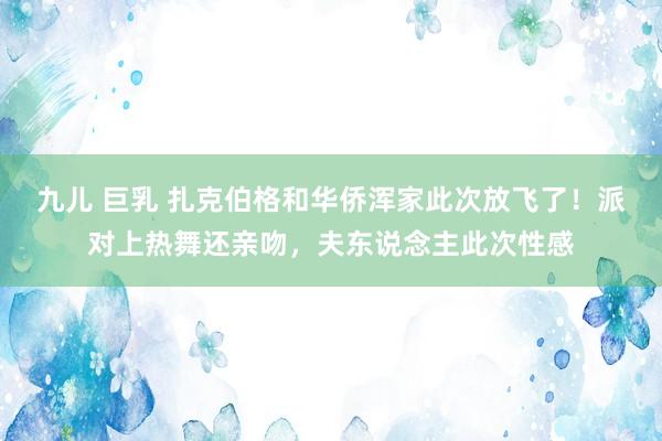 九儿 巨乳 扎克伯格和华侨浑家此次放飞了！派对上热舞还亲吻，夫东说念主此次性感