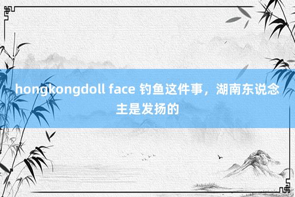 hongkongdoll face 钓鱼这件事，湖南东说念主是发扬的