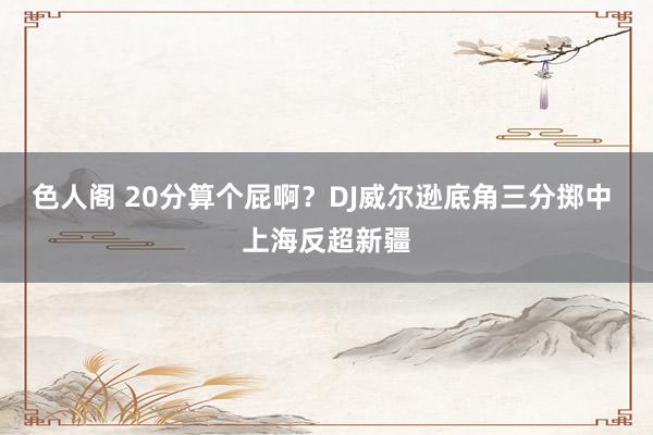 色人阁 20分算个屁啊？DJ威尔逊底角三分掷中 上海反超新疆