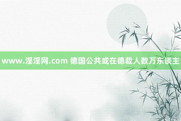 www.淫淫网.com 德国公共或在德裁人数万东谈主