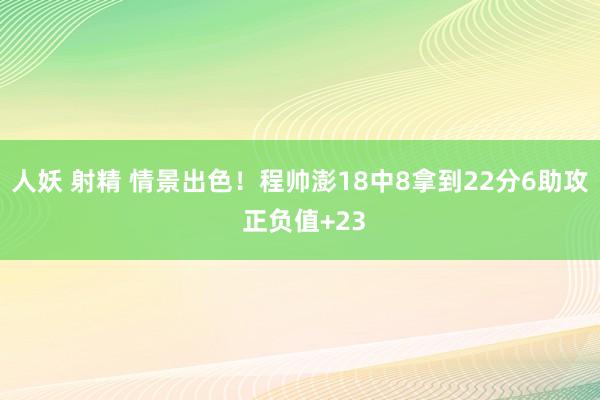 人妖 射精 情景出色！程帅澎18中8拿到22分6助攻 正负值+23