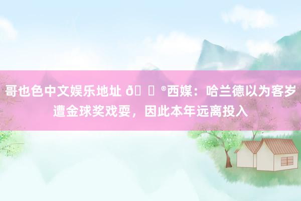 哥也色中文娱乐地址 😮西媒：哈兰德以为客岁遭金球奖戏耍，因此本年远离投入