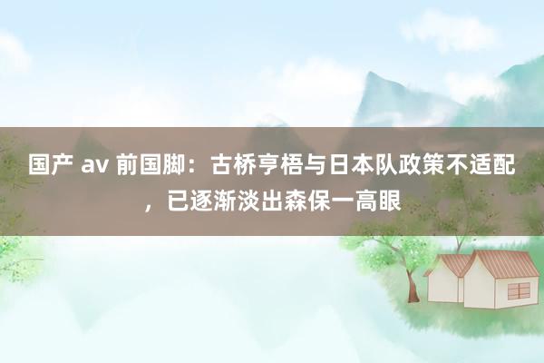 国产 av 前国脚：古桥亨梧与日本队政策不适配，已逐渐淡出森保一高眼