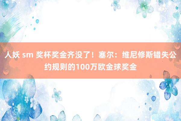 人妖 sm 奖杯奖金齐没了！塞尔：维尼修斯错失公约规则的100万欧金球奖金