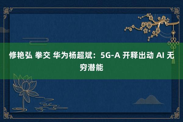 修艳弘 拳交 华为杨超斌：5G-A 开释出动 AI 无穷潜能