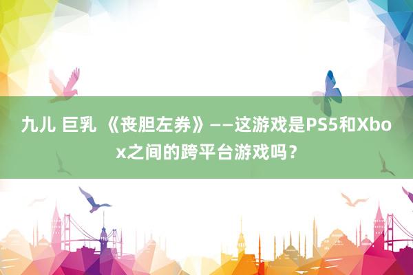 九儿 巨乳 《丧胆左券》——这游戏是PS5和Xbox之间的跨平台游戏吗？