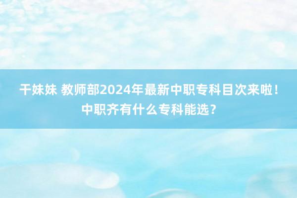 干妹妹 教师部2024年最新中职专科目次来啦！中职齐有什么专科能选？