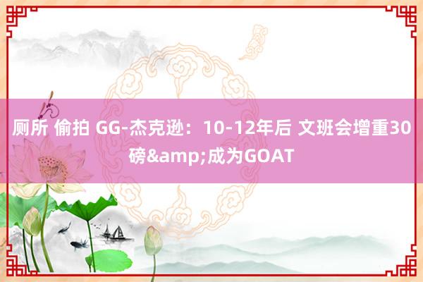 厕所 偷拍 GG-杰克逊：10-12年后 文班会增重30磅&成为GOAT