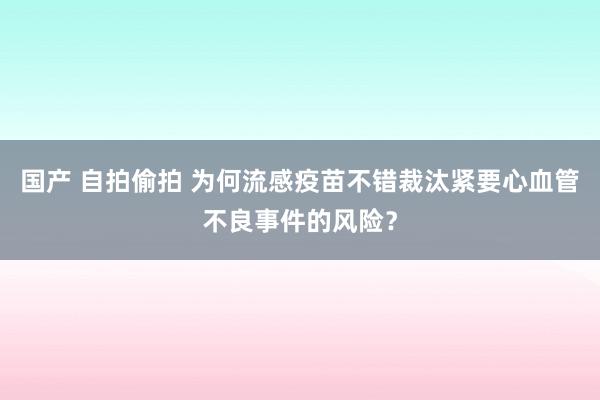 国产 自拍偷拍 为何流感疫苗不错裁汰紧要心血管不良事件的风险？