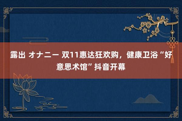 露出 オナニー 双11惠达狂欢购，健康卫浴“好意思术馆”抖音开幕