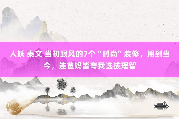 人妖 泰文 当初跟风的7个“时尚”装修，用到当今，连爸妈皆夸我选拔理智