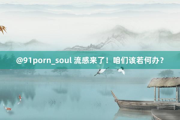 @91porn_soul 流感来了！咱们该若何办？