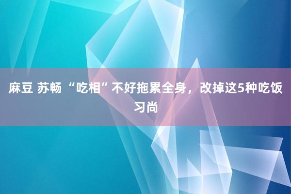 麻豆 苏畅 “吃相”不好拖累全身，改掉这5种吃饭习尚