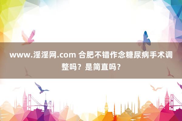 www.淫淫网.com 合肥不错作念糖尿病手术调整吗？是简直吗？