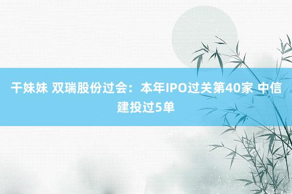 干妹妹 双瑞股份过会：本年IPO过关第40家 中信建投过5单