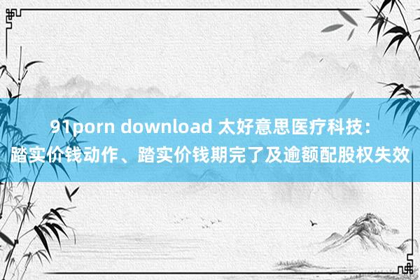 91porn download 太好意思医疗科技：踏实价钱动作、踏实价钱期完了及逾额配股权失效