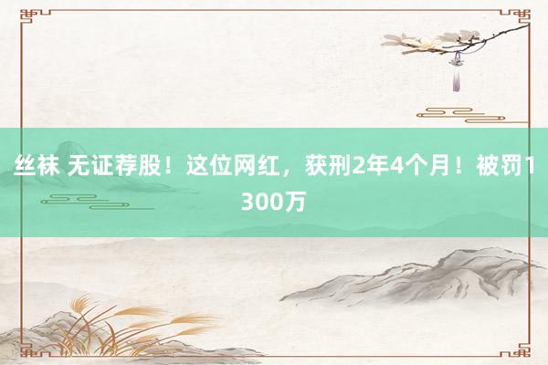 丝袜 无证荐股！这位网红，获刑2年4个月！被罚1300万