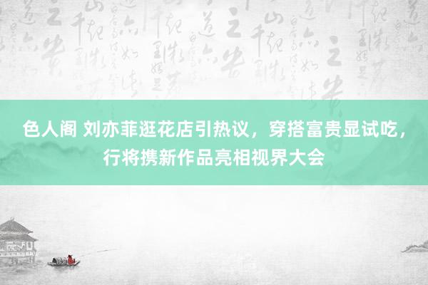 色人阁 刘亦菲逛花店引热议，穿搭富贵显试吃，行将携新作品亮相视界大会