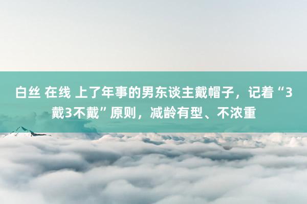 白丝 在线 上了年事的男东谈主戴帽子，记着“3戴3不戴”原则，减龄有型、不浓重