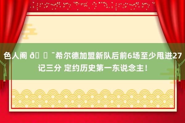 色人阁 🎯希尔德加盟新队后前6场至少甩进27记三分 定约历史第一东说念主！