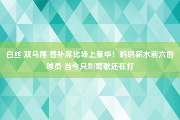 白丝 双马尾 替补席比场上豪华！鹈鹕薪水前六的球员 当今只剩莺歌还在打