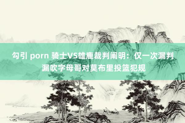 勾引 porn 骑士VS雄鹿裁判阐明：仅一次漏判 漏吹字母哥对莫布里投篮犯规