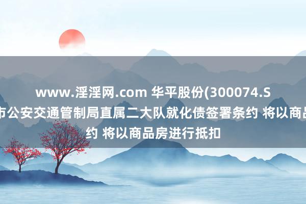 www.淫淫网.com 华平股份(300074.SZ)拟与铜仁市公安交通管制局直属二大队就化债签署条约 将以商品房进行抵扣