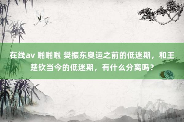 在线av 啪啪啦 樊振东奥运之前的低迷期，和王楚钦当今的低迷期，有什么分离吗？