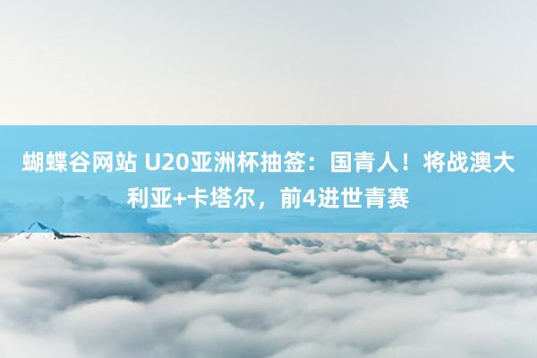 蝴蝶谷网站 U20亚洲杯抽签：国青人！将战澳大利亚+卡塔尔，前4进世青赛