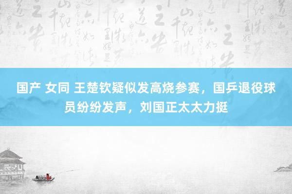 国产 女同 王楚钦疑似发高烧参赛，国乒退役球员纷纷发声，刘国正太太力挺