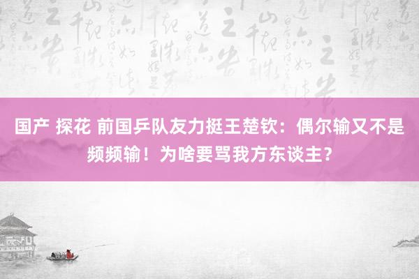 国产 探花 前国乒队友力挺王楚钦：偶尔输又不是频频输！为啥要骂我方东谈主？