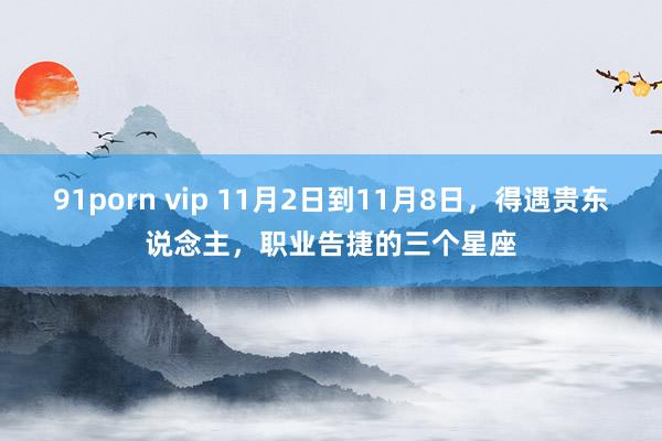 91porn vip 11月2日到11月8日，得遇贵东说念主，职业告捷的三个星座