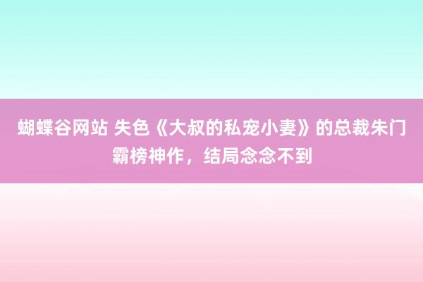 蝴蝶谷网站 失色《大叔的私宠小妻》的总裁朱门霸榜神作，结局念念不到