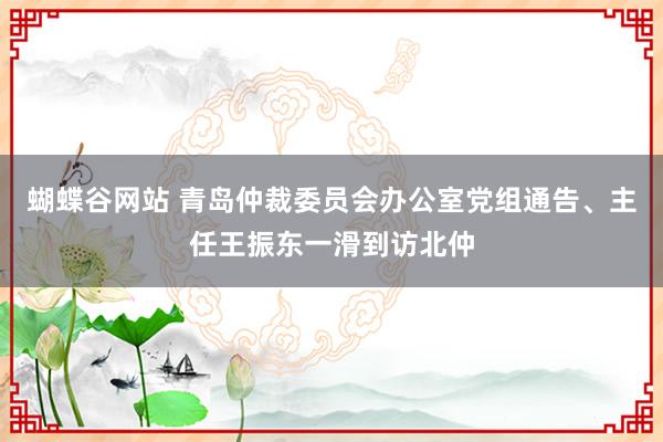 蝴蝶谷网站 青岛仲裁委员会办公室党组通告、主任王振东一滑到访北仲