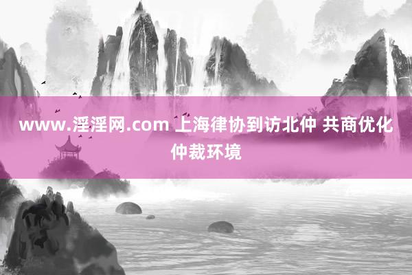 www.淫淫网.com 上海律协到访北仲 共商优化仲裁环境