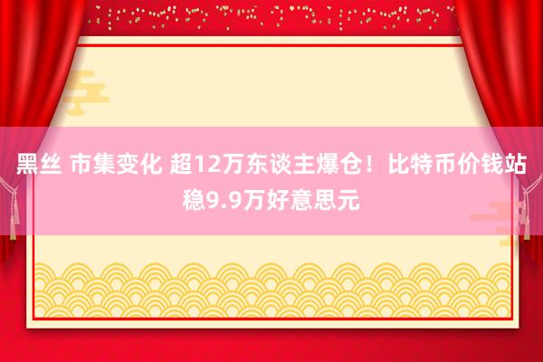 黑丝 市集变化 超12万东谈主爆仓！比特币价钱站稳9.9万好意思元