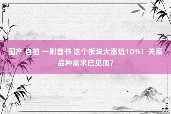 国产 自拍 一则音书 这个板块大涨近10%！关系品种需求已见顶？