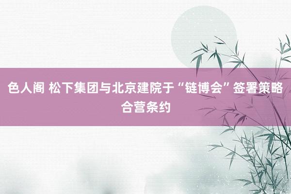 色人阁 松下集团与北京建院于“链博会”签署策略合营条约