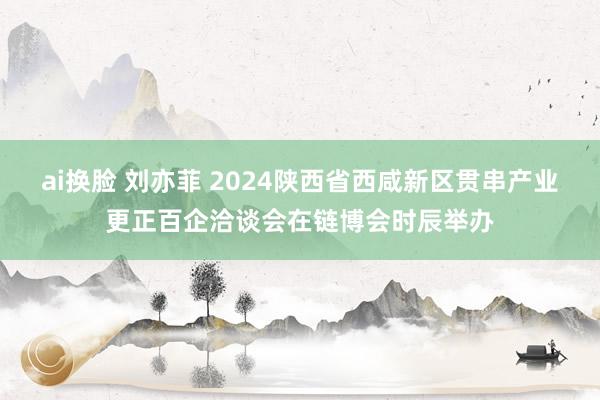 ai换脸 刘亦菲 2024陕西省西咸新区贯串产业更正百企洽谈会在链博会时辰举办