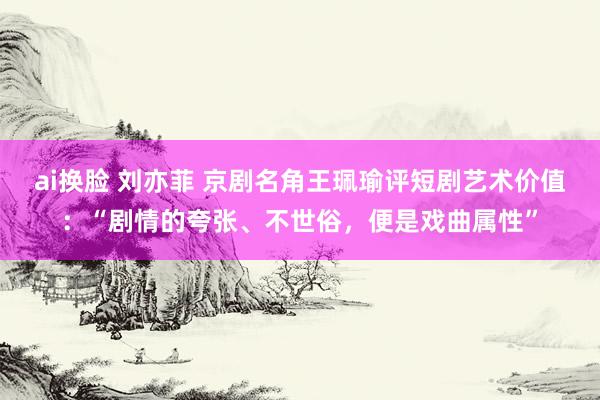 ai换脸 刘亦菲 京剧名角王珮瑜评短剧艺术价值：“剧情的夸张、不世俗，便是戏曲属性”