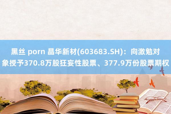 黑丝 porn 晶华新材(603683.SH)：向激勉对象授予370.8万股狂妄性股票、377.9万份股票期权