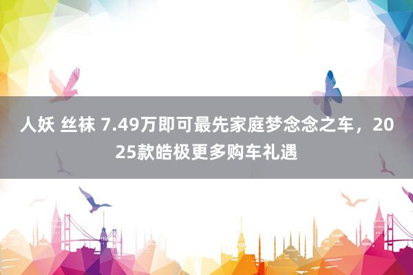 人妖 丝袜 7.49万即可最先家庭梦念念之车，2025款皓极更多购车礼遇