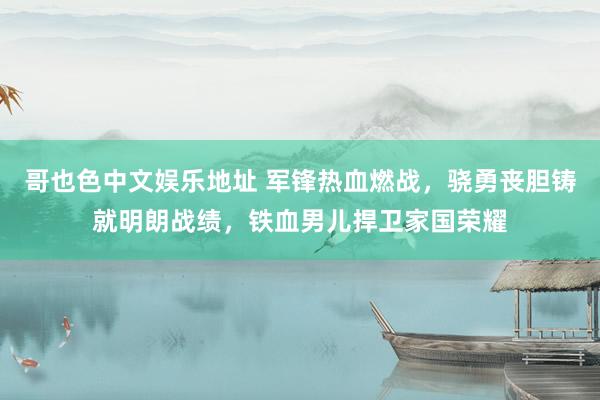 哥也色中文娱乐地址 军锋热血燃战，骁勇丧胆铸就明朗战绩，铁血男儿捍卫家国荣耀