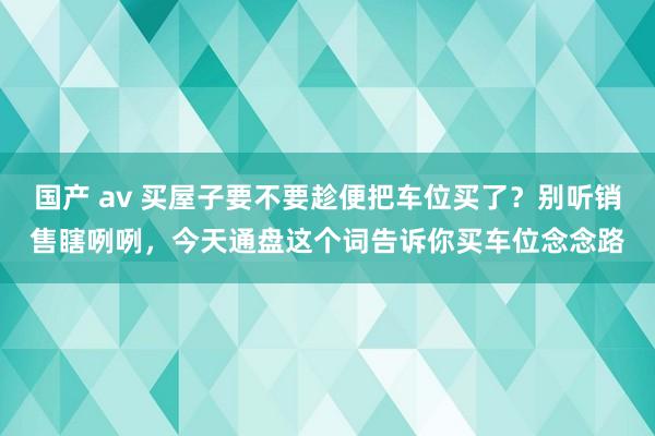 国产 av 买屋子要不要趁便把车位买了？别听销售瞎咧咧，今天通盘这个词告诉你买车位念念路