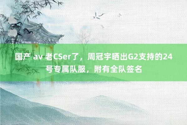 国产 av 老CSer了，周冠宇晒出G2支持的24号专属队服，附有全队签名